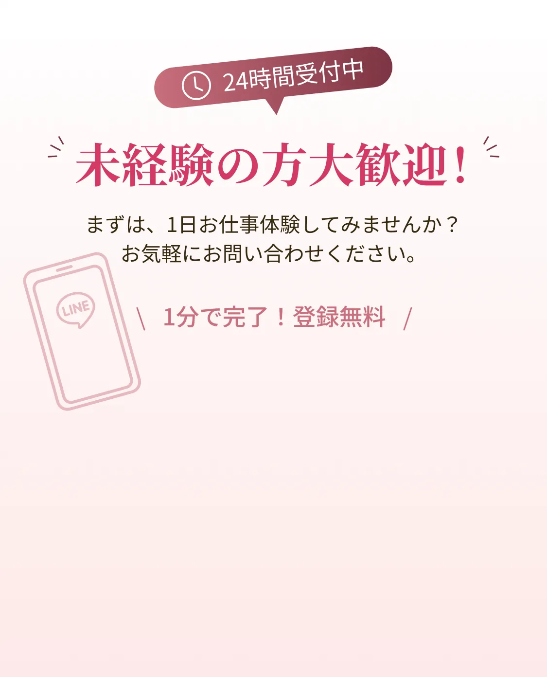 24時間受付中 未経験の方大歓迎！まずは、1日お仕事体験してみませんか？お気軽にお問い合わせください。1分で完了！登録無料